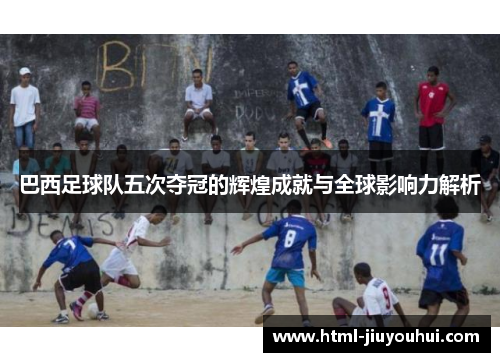 巴西足球队五次夺冠的辉煌成就与全球影响力解析