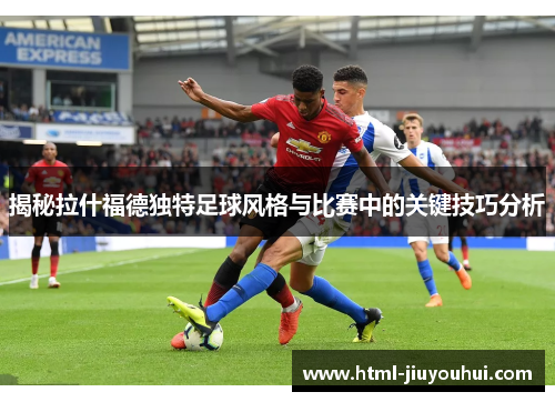 揭秘拉什福德独特足球风格与比赛中的关键技巧分析