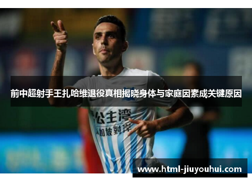 前中超射手王扎哈维退役真相揭晓身体与家庭因素成关键原因 前中超射手王扎哈维退役真相揭晓身体与家庭因素成关键原因
