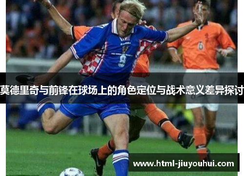 莫德里奇与前锋在球场上的角色定位与战术意义差异探讨
