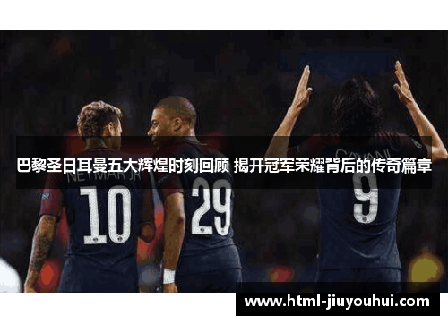 巴黎圣日耳曼五大辉煌时刻回顾 揭开冠军荣耀背后的传奇篇章