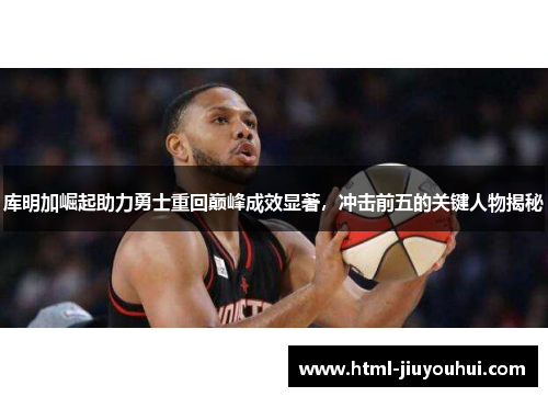 库明加崛起助力勇士重回巅峰成效显著，冲击前五的关键人物揭秘