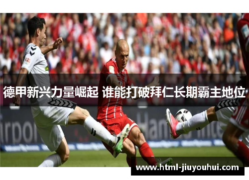 德甲新兴力量崛起 谁能打破拜仁长期霸主地位 德甲新兴力量崛起 谁能打破拜仁长期霸主地位