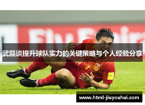 武磊谈提升球队实力的关键策略与个人经验分享 武磊谈提升球队实力的关键策略与个人经验分享