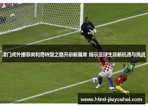 津门虎外援菲奥利奇转型之路开启新篇章 揭示足球生涯新机遇与挑战