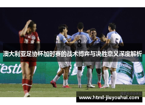 澳大利亚足协杯加时赛的战术博弈与决胜意义深度解析 澳大利亚足协杯加时赛的战术博弈与决胜意义深度解析
