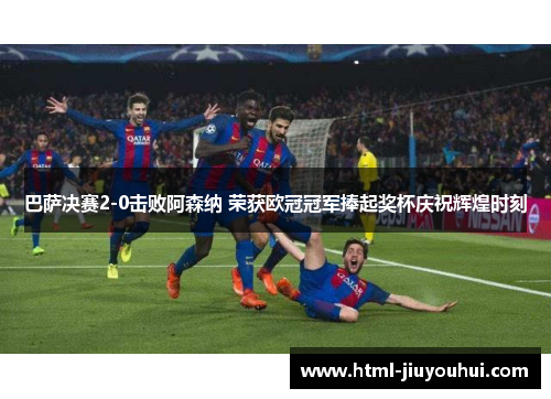 巴萨决赛2-0击败阿森纳 荣获欧冠冠军捧起奖杯庆祝辉煌时刻