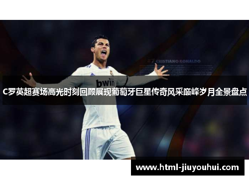 C罗英超赛场高光时刻回顾展现葡萄牙巨星传奇风采巅峰岁月全景盘点