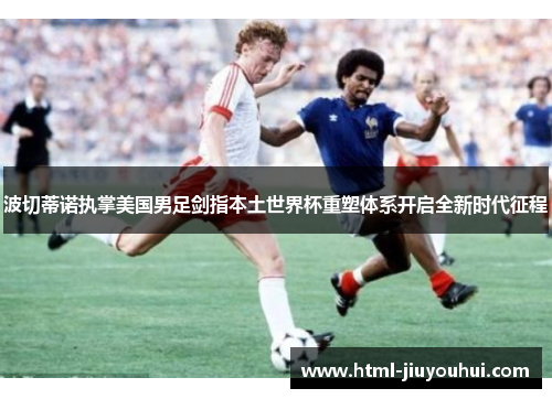 波切蒂诺执掌美国男足剑指本土世界杯重塑体系开启全新时代征程 波切蒂诺执掌美国男足剑指本土世界杯重塑体系开启全新时代征程