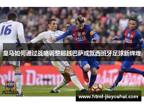 皇马如何通过战略调整超越巴萨成就西班牙足球新辉煌 皇马如何通过战略调整超越巴萨成就西班牙足球新辉煌