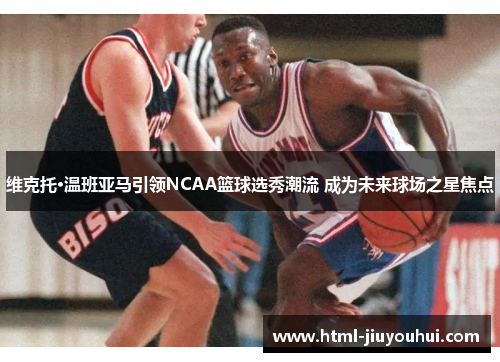 维克托·温班亚马引领NCAA篮球选秀潮流 成为未来球场之星焦点