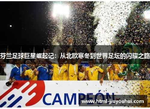芬兰足球巨星崛起记：从北欧寒冬到世界足坛的闪耀之路